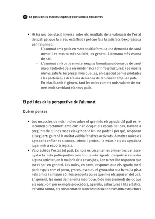 58

Els patis de les escoles: espais d’oportunitats educatives

•	 Hi ha una correlació inversa entre els resultats de la valoració de l’estat
del pati pel que fa al seu estat físic i pel que fa a la satisfacció expressada
per l’alumnat.
·· L’alumnat amb patis en estat positiu formula una demanda de canvi
menor i es mostra més satisfet, en general, i demana més estona
de pati.
·· L’alumnat amb patis en estat negatiu formula una demanda de canvi
major (sobretot dels elements físics i d’infraestructures) i es mostra
menys satisfet (expressa més queixes, en especial per les pilotades
i les porteries), i decreix la demanda de tenir més temps de pati.
·· En relació amb el gènere, tant les noies com els nois valoren de manera molt semblant els seus patis.

El pati des de la perspectiva de l’alumnat
Què en pensen
•	 Les respostes de nois i noies sobre el que més els agrada del pati es relacionen directament amb com han ocupat els espais del pati. Davant la
pregunta de quines coses els agradaria fer i no poden i per què, responen
el següent: gairebé la meitat voldria fer altres activitats. A moltes noies els
agradaria enfilar-se a xarxes, arbres i grades, i a molts nois els agradaria
jugar més a esports reglats.
•	 Valoració de l’estat del pati. Els nois es decanten en primer lloc per assenyalar la pista poliesportiva com la que més agrada, després assenyalen
alguna activitat, en la majoria dels casos jocs, i en tercer lloc responen que
tot el pati en general. Les noies, en canvi, responen que els agrada tot el
pati: espais com el porxo, grades, escales, el gronxador o la barra, la pista
i els amics i amigues són les següents coses que més els agraden del pati.
En general, les noies demanen la incorporació de més elements de joc que
els nois, com per exemple gronxadors, aparells, estructures i llits elàstics.
Per altra banda, els nois demanen la incorporació de noves infraestructures

 