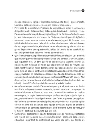 L’observació

•	

•	

•	

•	

59

més que les noies, com per exemple piscines, pista de gel i pistes d’skate.
La meitat dels nois i noies, en conjunt, proposen fer canvis.
Percepció de la utilitat de l’esbarjo. La coincidència entre els discursos
del professorat i dels membres dels equips directius dels centres i els de
l’alumnat en relació amb la conceptualització de l’estona d’esbarjo, com
ja hem vist en apartats precedents de l’informe, és molt gran. El 85% dels
alumnes creuen que es poden aprendre coses jugant. Hi ha una clara
influència dels discursos dels adults sobre els discursos dels nois i noies
de nou anys: sens dubte, els infants saben el que ens agrada escoltar als
grans. Segurament per aquest motiu, la idea de canvi o de les possibilitats
de canvi percebudes pels nois i noies és molt baixa.
Què fan els mestres al pati i què voldrien els infants que fessin. De l’alumnat
que respon que voldria que el professorat fes una altra cosa, un 50% voldria
que juguessin més, un 26% que no es dediquessin a vigilar ni renyar. Els
nois demanen més que les noies que el professorat deixi de renyar i castigar, mentre que les noies demanen més que els nois que el professorat
jugui més. En aquest sentit, els resultats altra vegada confirmen tendències assenyalades en estudis anteriors pel que fa a la demanda de més joc
compartit amb adults, tant pares com professorat (Meyerhoff, 2001). Així
doncs, el joc compartit entre adults i infants afavoreix l'enriquiment del joc
infantil i també l'enfortiment de la comunicació i els vincles.
Més d’una tercera part de l’alumnat respon que el professorat es limita
a actituds més passives com asseure’s, xerrar i esmorzar. Una proporció
menor d’alumnes atribueix actituds amb connotacions actives, en positiu
o en negatiu, al paper desenvolupat pel professorat al pati: ajudar i posar
pau, per una banda, i castigar i renyar, per l’altra. Aquestes percepcions
de l’alumnat que entén que el rol principal del professorat al pati és vigilar
coincideix amb els discursos dels equips directius: el pati és percebut
com un espai de conflicte potencial des dels diferents punts de vista, per
si mateix i pel tipus d’activitats que s’hi fan.
És important destacar que, a partir de les respostes de l’alumnat, s’estableix
una relació directa entre classe social, titularitat i grandària dels centres
educatius i quantitat de professorat que vigila els patis, que també es

 
