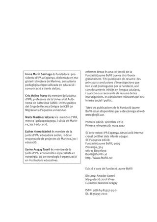 Imma Marín Santiago és fundadora i presidenta d’IPA a Espanya, diplomada en magisteri i directora de Marinva, consultoria
pedagògica especialitzada en educació i
comunicació a través del joc.
Cris Molins Pueyo és membre de la Junta
d’IPA, professora de la Universitat Autònoma de Barcelona (UAB) i investigadora
del Grup de Recerca Emigra del CER de
Migracions d’aquesta universitat.
Maite Martínez Alcaraz és  membre d’IPA,
mestra i psicopedagoga, i sòcia de Marinva, joc i educació.
Esther Hierro Mariné és membre de la
junta d’IPA, educadora social, i sòcia i
responsable de projectes de Marinva, joc i
educació.
Xavier Aragay Tusell és membre de la
Junta d’IPA, economista i especialista en
estratègia, ús de tecnologia i organització
en institucions educatives.

Informes Breus és una col·lecció de la
Fundació Jaume Bofill que es distribueix
gratuïtament. S’hi publiquen els resums i les
principals conclusions d’investigacions que
han estat promogudes per la Fundació, així
com documents inèdits en llengua catalana,
i que com succeeix amb els resums de les
investigacions, es consideren rellevants pel seu
interès social i polític.
Totes les publicacions de la Fundació Jaume
Bofill estan disponibles per a descàrrega al web
www.fbofill.cat.
Primera edició: setembre 2010
Primera reimpressió: maig 2012
© dels textos: IPA Espanya, Associació Internacional pel Dret dels Infants a Jugar.
© d’aquesta edició:
Fundació Jaume Bofill, 2009
Provença, 324
08037 Barcelona
fbofill@fbofill.cat
http://www.fbofill.cat

Edició a cura de Fundació Jaume Bofill
Disseny: Amador Garrell
Maquetació: Jordi Vives
Curadora: Mariona Aragay
ISBN: 978-84-85557-95-0
DL: B-36793-2010

 