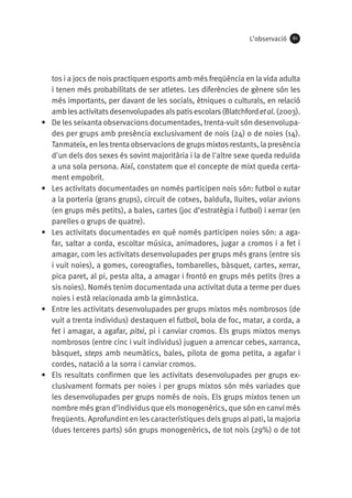 L’observació

•	

•	

•	

•	

•	

61

tos i a jocs de nois practiquen esports amb més freqüència en la vida adulta
i tenen més probabilitats de ser atletes. Les diferències de gènere són les
més importants, per davant de les socials, ètniques o culturals, en relació
amb les activitats desenvolupades als patis escolars (Blatchford et al. (2003).
De les seixanta observacions documentades, trenta-vuit són desenvolupades per grups amb presència exclusivament de nois (24) o de noies (14).
Tanmateix, en les trenta observacions de grups mixtos restants, la presència
d'un dels dos sexes és sovint majoritària i la de l'altre sexe queda reduïda
a una sola persona. Així, constatem que el concepte de mixt queda certament empobrit.
Les activitats documentades on només participen nois són: futbol o xutar
a la porteria (grans grups), circuit de cotxes, baldufa, lluites, volar avions
(en grups més petits), a bales, cartes (joc d’estratègia i futbol) i xerrar (en
parelles o grups de quatre).
Les activitats documentades en què només participen noies són: a agafar, saltar a corda, escoltar música, animadores, jugar a cromos i a fet i
amagar, com les activitats desenvolupades per grups més grans (entre sis
i vuit noies), a gomes, coreografies, tombarelles, bàsquet, cartes, xerrar,
pica paret, al pi, pesta alta, a amagar i frontó en grups més petits (tres a
sis noies). Només tenim documentada una activitat duta a terme per dues
noies i està relacionada amb la gimnàstica.
Entre les activitats desenvolupades per grups mixtos més nombrosos (de
vuit a trenta individus) destaquen el futbol, bola de foc, matar, a corda, a
fet i amagar, a agafar, pitxi, pi i canviar cromos. Els grups mixtos menys
nombrosos (entre cinc i vuit individus) juguen a arrencar cebes, xarranca,
bàsquet, steps amb neumàtics, bales, pilota de goma petita, a agafar i
cordes, natació a la sorra i canviar cromos.
Els resultats confirmen que les activitats desenvolupades per grups exclusivament formats per noies i per grups mixtos són més variades que
les desenvolupades per grups només de nois. Els grups mixtos tenen un
nombre més gran d’individus que els monogenèrics, que són en canvi més
freqüents. Aprofundint en les característiques dels grups al pati, la majoria
(dues terceres parts) són grups monogenèrics, de tot nois (29%) o de tot

 