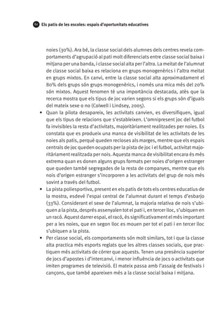 62

Els patis de les escoles: espais d’oportunitats educatives

noies (30%). Ara bé, la classe social dels alumnes dels centres revela comportaments d’agrupació al pati molt diferenciats entre classe social baixa i
mitjana per una banda, i classe social alta per l’altra. La meitat de l’alumnat
de classe social baixa es relaciona en grups monogenèrics i l’altra meitat
en grups mixtos. En canvi, entre la classe social alta aproximadament el
80% dels grups són grups monogenèrics, i només una mica més del 20%
són mixtos. Aquest fenomen té una importància destacada, atès que la
recerca mostra que els tipus de joc varien segons si els grups són d’iguals
del mateix sexe o no (Colwell i Lindsey, 2005).
•	 Quan la pilota desapareix, les activitats canvien, es diversifiquen, igual
que els tipus de relacions que s’estableixen. L’omnipresent joc del futbol
fa invisibles la resta d’activitats, majoritàriament realitzades per noies. Es
constata que es produeix una manca de visibilitat de les activitats de les
noies als patis, perquè queden recloses als marges, mentre que els espais
centrals de joc queden ocupats per la pista de joc i el futbol, activitat majoritàriament realitzada per nois. Aquesta manca de visibilitat encara és més
extrema quan es donen alguns grups formats per noies d’origen estranger
que queden també segregades de la resta de companyes, mentre que els
nois d’origen estranger s’incorporen a les activitats del grup de nois més
sovint a través del futbol.
•	 La pista poliesportiva, present en els patis de tots els centres educatius de
la mostra, esdevé l’espai central de l’alumnat durant el temps d’esbarjo
(33%). Considerant el sexe de l’alumnat, la majoria relativa de nois s’ubiquen a la pista, després assenyalen tot el pati i, en tercer lloc, s’ubiquen en
un racó. Aquest darrer espai, el racó, és significativament el més important
per a les noies, que en segon lloc es mouen per tot el pati i en tercer lloc
s’ubiquen a la pista.
•	 Per classe social, els comportaments són molt similars, tot i que la classe
alta practica més esports reglats que les altres classes socials, que practiquen més activitats de córrer que aquests. Tenen una presència superior
de jocs d’apostes i d’intercanvi, i menor influència de jocs o activitats que
imiten programes de televisió. El mateix passa amb l’assaig de festivals i
cançons, que també apareixen més a la classe social baixa i mitjana.

 