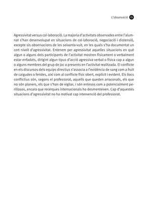L’observació

63

Agressivitat versus col·laboració. La majoria d’activitats observades entre l’alumnat s’han desenvolupat en situacions de col·laboració, negociació i distensió,
excepte sis observacions de les seixanta-vuit, en les quals s’ha documentat un
cert nivell d’agressivitat. Entenem per agressivitat aquelles situacions en què
algun o alguns dels participants de l’activitat mostren físicament o verbalment
estar enfadats, dirigint algun tipus d’acció agressiva verbal o física cap a algun
o alguns membres del grup de joc o presents en l’activitat realitzada. El conflicte
en els discursos dels equips directius s’associa a l’evidència de sang com a fruit
de caigudes o ferides, així com al conflicte físic obert, explícit i evident. Els llocs
conflictius són, segons el professorat, aquells que queden arraconats, els que
no són planers, els que s’han de vigilar, i són entesos com a potencialment perillosos, encara que recerques internacionals ho desmenteixen. Cap d’aquestes
situacions d’agressivitat no ha motivat cap intervenció del professorat.

 