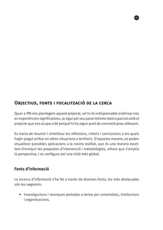 67

Objectius, fonts i focalització de la cerca
Quan a IPA ens plantegem aquest projecte, se’ns fa indispensable endinsar-nos
en experiències significatives, ja sigui pel seu paral·lelisme total o parcial amb el
projecte que ens ocupa o bé perquè hi ha algun punt de connexió prou rellevant.
Es tracta de resumir i sintetitzar les reflexions, criteris i conclusions a les quals
hagin pogut arribar en altres situacions o territoris. D’aquesta manera, es poden
visualitzar possibles aplicacions a la nostra realitat, que és una manera excel·
lent d’enriquir les propostes d’intervenció i metodologies, alhora que s’amplia
la perspectiva, i es configura així una visió més global.

Fonts d’informació
La recerca d’informació s’ha fet a través de diverses fonts; les més destacades
són les següents:
•	 Investigacions i recerques portades a terme per universitats, institucions
i organitzacions.

 