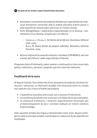 68

Els patis de les escoles: espais d’oportunitats educatives

•	 Entrevistes i coneixement de projectes facilitats per especialistes de l’educació directament connectats amb la realitat educativa d’altres països o
amb experiències relacionades amb el joc en l’entorn escolar.
•	 Fonts bibliogràfiques i publicacions especialitzades en el disseny, i concretament el nou disseny, d’espais per a la infància.
·· Cabanellas, I. i Eslava, C. Territorios de la infancia. Barcelona: Editorial
Graó, 2005.
·· Rojals, M. Nuevo diseño de parques infantiles. Barcelona: Editorial
Structure, 2004.
•	 Recerca mitjançant la xarxa de contactes i membres d’IPA WORLD, així com
a través dels fòrums i webs especialitzats d’internet.
D’aquestes fonts d’informació, volem mostrar a continuació un breu resum dels
països, institucions, persones i projectes que han estat més rellevants.

Focalització de la cerca
Al llarg de l’estudi s’han visitat més d’una seixantena de projectes (incloent institucions i persones). La informació recollida s’ha estructurat tenint en compte
tres aspectes clau o focus d’interès pel projecte:
•	 L’experiència educativa amb el pati com a escenari d’intervenció.
•	 La transformació del pati com a eina per a la millora de la tasca educativa.
•	 La utilització d’elements i materials específicament dissenyats per
al desenvolupament de jocs i activitats lúdiques en entorns exteriors
d’aprenentatge.
Totes aquestes mirades han tingut un denominador comú: el joc. Aquest contingut ha estat la principal variable a contemplar en cadascuna de les experiències
analitzades.

 