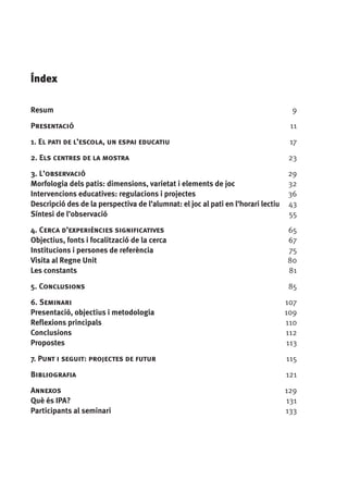 Índex
Resum	

9

Presentació	

11

1. El pati de l’escola, un espai educatiu	

17

2. Els centres de la mostra 	

23

3. L’observació	
Morfologia dels patis: dimensions, varietat i elements de joc	
Intervencions educatives: regulacions i projectes	
Descripció des de la perspectiva de l’alumnat: el joc al pati en l’horari lectiu	
Síntesi de l’observació	

29
32
36
43
55

4. Cerca d’experiències significatives	
Objectius, fonts i focalització de la cerca	
Institucions i persones de referència	
Visita al Regne Unit	
Les constants	

65
67
75
80
81

5. Conclusions 	

85

6. Seminari 	
Presentació, objectius i metodologia	
Reflexions principals	
Conclusions 	
Propostes 	

107
109
110
112
113

7. Punt i seguit: projectes de futur	

115

Bibliografia 	

121

Annexos	
Què és IPA?	
Participants al seminari	

129
131
133

 
