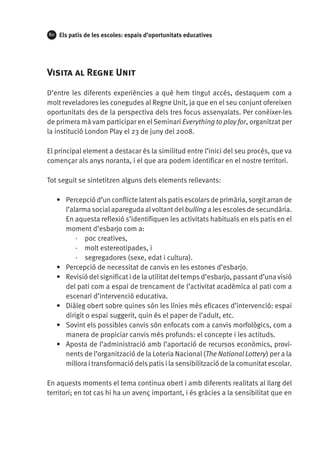 80

Els patis de les escoles: espais d’oportunitats educatives

Visita al Regne Unit
D’entre les diferents experiències a què hem tingut accés, destaquem com a
molt reveladores les conegudes al Regne Unit, ja que en el seu conjunt ofereixen
oportunitats des de la perspectiva dels tres focus assenyalats. Per conèixer-les
de primera mà vam participar en el Seminari Everything to play for, organitzat per
la institució London Play el 23 de juny del 2008.
El principal element a destacar és la similitud entre l’inici del seu procés, que va
començar als anys noranta, i el que ara podem identificar en el nostre territori.
Tot seguit se sintetitzen alguns dels elements rellevants:
•	 Percepció d’un conflicte latent als patis escolars de primària, sorgit arran de
l’alarma social apareguda al voltant del bulling a les escoles de secundària.
En aquesta reflexió s’identifiquen les activitats habituals en els patis en el
moment d’esbarjo com a:
·· poc creatives,
·· molt estereotipades, i
·· segregadores (sexe, edat i cultura).
•	 Percepció de necessitat de canvis en les estones d’esbarjo.
•	 Revisió del significat i de la utilitat del temps d’esbarjo, passant d’una visió
del pati com a espai de trencament de l’activitat acadèmica al pati com a
escenari d’intervenció educativa.
•	 Diàleg obert sobre quines són les línies més eficaces d’intervenció: espai
dirigit o espai suggerit, quin és el paper de l’adult, etc.
•	 Sovint els possibles canvis són enfocats com a canvis morfològics, com a
manera de propiciar canvis més profunds: el concepte i les actituds.
•	 Aposta de l’administració amb l’aportació de recursos econòmics, provinents de l’organització de la Loteria Nacional (The National Lottery) per a la
millora i transformació dels patis i la sensibilització de la comunitat escolar.
En aquests moments el tema continua obert i amb diferents realitats al llarg del
territori; en tot cas hi ha un avenç important, i és gràcies a la sensibilitat que en

 