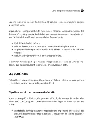 Cerca d’experiències significatives

81

aquests moments mostren l’administració pública i les organitzacions socials
respecte al tema.
Segons Jackie Harrop, membre del Government Office for London i participant del
Seminari Everything to play for, la feina que en aquests moments es projecta per
part de l’administració local persegueix les fites següents:
•	 Reduir l’estrès dels infants.
•	 Millorar la concentració dels nens i nenes i la seva higiene mental.
•	 Augmentar les competències socials dels infants i la capacitat de treballar
en grup.
•	 Reduir l’assetjament escolar en etapes posteriors.	
Al seminari hi varen participar mestres i responsables escolars de Londres i rodalies, que estan impulsant experiències d’innovació als patis.

Les constants
En les diferents experiències a què hem tingut accés hem detectat alguns aspectes
i condicions constants a tots els projectes d’èxit:

El pati és viscut com un escenari educatiu
Aquesta percepció atribuïda principalment a l’equip de mestres és un dels elements clau que configuren i determinen molts dels aspectes que caracteritzen
el pati:
•	 Morfologia: canvis petits tenen repercussions importants en l’activitat del
pati. Resituació de les pistes esportives (“Recuperem els jardins escolars”
de l’IMEB).

 