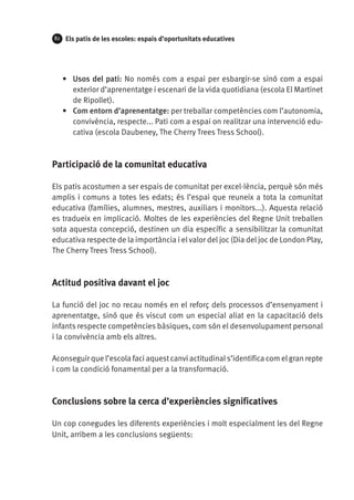82

Els patis de les escoles: espais d’oportunitats educatives

•	 Usos del pati: No només com a espai per esbargir-se sinó com a espai
exterior d’aprenentatge i escenari de la vida quotidiana (escola El Martinet
de Ripollet).
•	 Com entorn d’aprenentatge: per treballar competències com l’autonomia,
convivència, respecte... Pati com a espai on realitzar una intervenció educativa (escola Daubeney, The Cherry Trees Tress School).

Participació de la comunitat educativa
Els patis acostumen a ser espais de comunitat per excel·lència, perquè són més
amplis i comuns a totes les edats; és l’espai que reuneix a tota la comunitat
educativa (famílies, alumnes, mestres, auxiliars i monitors...). Aquesta relació
es tradueix en implicació. Moltes de les experiències del Regne Unit treballen
sota aquesta concepció, destinen un dia específic a sensibilitzar la comunitat
educativa respecte de la importància i el valor del joc (Dia del joc de London Play,
The Cherry Trees Tress School).

Actitud positiva davant el joc
La funció del joc no recau només en el reforç dels processos d’ensenyament i
aprenentatge, sinó que és viscut com un especial aliat en la capacitació dels
infants respecte competències bàsiques, com són el desenvolupament personal
i la convivència amb els altres.
Aconseguir que l’escola faci aquest canvi actitudinal s’identifica com el gran repte
i com la condició fonamental per a la transformació.

Conclusions sobre la cerca d’experiències significatives
Un cop conegudes les diferents experiències i molt especialment les del Regne
Unit, arribem a les conclusions següents:

 