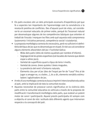 Cerca d’experiències significatives

83

•	 Els patis escolars són un dels principals escenaris d’experiència pel que
fa a aspectes tan importants de l’aprenentatge com la convivència o la
resolució positiva de conflictes. Des d’aquest punt de vista, cal considerar-lo un escenari educatiu de primer ordre, perquè és l’escenari natural
per desenvolupar algunes de les competències bàsiques que orienten el
treball de l’escola i marquen les fites amb què aquesta està compromesa
(autonomia i iniciativa personal, competència social i ciutadania).
•	 La proposta morfològica correcta és necessària, però no suficient ni definitòria del tipus de joc que es desenvolupa en el pati. En tot cas cal considerar
alguns elements afavoridors del joc i l’activitat lúdica:
·· Mida dels patis (ràtio de metres quadrats per nombre d’infants).
·· Segregació de les pistes esportives (col·locades de manera que deixin
espai a altres jocs).
·· Varietat de superfícies quant a tipus de terra i nivells.
·· Varietat de zones: àrees quietes i àrees mogudes.
·· La presència del verd i d’entorns naturals.
·· Elements clau per al joc (des de l’espai per fer de “casa” fins al de
jugar a amagar-se, o a bales...), és a dir, elements versàtils estimuladors i aglutinadors de joc.
•	 A més d’una morfologia correcta es busca imprimir intencionalitat educativa
al pati, amb la implicació de tota la comunitat escolar.
•	 Aquesta necessitat de provocar canvis significatius en la vivència dels
patis entre la comunitat educativa es vehicula a través de la proposta de
modificació i transformació morfològica dels patis, que esdevé un potent
motor de canvi i participació. Aquest procés participatiu té sempre com
a objectiu el canvi de rols i actituds dels diferents agents que intervenen
respecte a la concepció del pati.

 