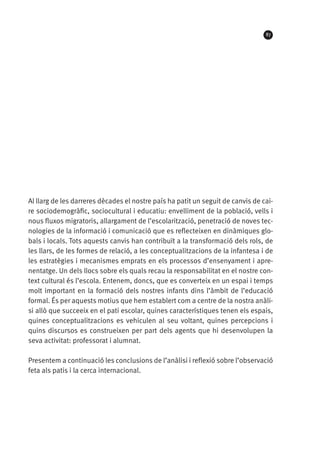 87

Al llarg de les darreres dècades el nostre país ha patit un seguit de canvis de caire sociodemogràfic, sociocultural i educatiu: envelliment de la població, vells i
nous fluxos migratoris, allargament de l’escolarització, penetració de noves tecnologies de la informació i comunicació que es reflecteixen en dinàmiques globals i locals. Tots aquests canvis han contribuït a la transformació dels rols, de
les llars, de les formes de relació, a les conceptualitzacions de la infantesa i de
les estratègies i mecanismes emprats en els processos d’ensenyament i aprenentatge. Un dels llocs sobre els quals recau la responsabilitat en el nostre context cultural és l’escola. Entenem, doncs, que es converteix en un espai i temps
molt important en la formació dels nostres infants dins l’àmbit de l’educació
formal. És per aquests motius que hem establert com a centre de la nostra anàlisi allò que succeeix en el pati escolar, quines característiques tenen els espais,
quines conceptualitzacions es vehiculen al seu voltant, quines percepcions i
quins discursos es construeixen per part dels agents que hi desenvolupen la
seva activitat: professorat i alumnat.
Presentem a continuació les conclusions de l’anàlisi i reflexió sobre l’observació
feta als patis i la cerca internacional.

 