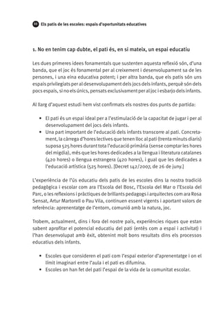 88

Els patis de les escoles: espais d’oportunitats educatives

1. No en tenim cap dubte, el pati és, en si mateix, un espai educatiu
Les dues primeres idees fonamentals que sustenten aquesta reflexió són, d’una
banda, que el joc és fonamental per al creixement i desenvolupament sa de les
persones, i una eina educativa potent; i per altra banda, que els patis són uns
espais privilegiats per al desenvolupament dels jocs dels infants, perquè són dels
pocs espais, si no els únics, pensats exclusivament per al joc i esbarjo dels infants.
Al llarg d’aquest estudi hem vist confirmats els nostres dos punts de partida:
•	 El pati és un espai ideal per a l’estimulació de la capacitat de jugar i per al
desenvolupament del jocs dels infants.
•	 Una part important de l’educació dels infants transcorre al pati. Concretament, la càrrega d’hores lectives que tenen lloc al pati (trenta minuts diaris)
suposa 525 hores durant tota l’educació primària (sense comptar les hores
del migdia), més que les hores dedicades a la llengua i literatura catalanes
(420 hores) o llengua estrangera (420 hores), i gual que les dedicades a
l’educació artística (525 hores). [Decret 142/2007, de 26 de juny.]
L’experiència de l’ús educatiu dels patis de les escoles dins la nostra tradició
pedagògica i escolar com ara l’Escola del Bosc, l’Escola del Mar o l’Escola del
Parc, o les reflexions i pràctiques de brillants pedagogs i arquitectes com ara Rosa
Sensat, Artur Martorell o Pau Vila, continuen essent vigents i aportant valors de
referència: aprenentatge de l’entorn, comunió amb la natura, joc.
Trobem, actualment, dins i fora del nostre país, experiències riques que estan
sabent aprofitar el potencial educatiu del pati (entès com a espai i activitat) i
l’han desenvolupat amb èxit, obtenint molt bons resultats dins els processos
educatius dels infants.
•	 Escoles que consideren el pati com l’espai exterior d’aprenentatge i on el
límit imaginari entre l’aula i el pati es difumina.
•	 Escoles on han fet del pati l’espai de la vida de la comunitat escolar.

 