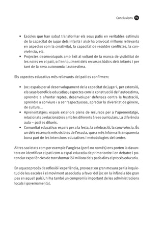 Conclusions

89

•	 Escoles que han sabut transformar els seus patis en veritables estímuls
de la capacitat de jugar dels infants i això ha provocat millores rellevants
en aspectes com la creativitat, la capacitat de resoldre conflictes, la convivència, etc.
•	 Projectes desenvolupats amb èxit al voltant de la manca de visibilitat de
les noies en el pati, o l’enriquiment dels recursos lúdics dels infants i per
tant de la seva autonomia i autoestima.
Els aspectes educatius més rellevants del pati es confirmen:
•	 Joc: espais per al desenvolupament de la capacitat de jugar i, per extensió,
els seus beneficis educatius; aspectes com la construcció de l’autoestima,
aprendre a afrontar reptes, desenvolupar defenses contra la frustració,
aprendre a conviure i a ser respectuosos, apreciar la diversitat de gènere,
de cultura...
•	 Aprenentatges: espais exteriors plens de recursos per a l’aprenentatge,
relacionats o relacionables amb les diferents àrees curriculars. La diferència
aula – pati es dilueix.
•	 Comunitat educativa: espais per a la festa, la celebració, la convivència. És
un dels escenaris més visibles de l’escola, que a més informa i transparenta
bona part de les intencions educatives i metodologies del centre.
Altres societats com per exemple l’anglesa (però no només) ens porten la davantera en identificar el pati com a espai educatiu de primer ordre i en debatre i potenciar experiències de transformació i millora dels patis dins el procés educatiu.
En aquest procés de reflexió i experiència, provocat en gran mesura per la inquietud de les escoles i el moviment associatiu a favor del joc en la infància (de gran
pes en aquell país), hi ha també un compromís important de les administracions
locals i governamental.

 