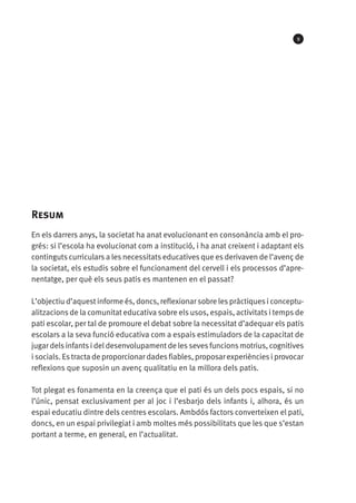 9

Resum
En els darrers anys, la societat ha anat evolucionant en consonància amb el progrés: si l’escola ha evolucionat com a institució, i ha anat creixent i adaptant els
continguts curriculars a les necessitats educatives que es derivaven de l’avenç de
la societat, els estudis sobre el funcionament del cervell i els processos d’aprenentatge, per què els seus patis es mantenen en el passat?
L’objectiu d’aquest informe és, doncs, reflexionar sobre les pràctiques i conceptualitzacions de la comunitat educativa sobre els usos, espais, activitats i temps de
pati escolar, per tal de promoure el debat sobre la necessitat d’adequar els patis
escolars a la seva funció educativa com a espais estimuladors de la capacitat de
jugar dels infants i del desenvolupament de les seves funcions motrius, cognitives
i socials. Es tracta de proporcionar dades fiables, proposar experiències i provocar
reflexions que suposin un avenç qualitatiu en la millora dels patis.
Tot plegat es fonamenta en la creença que el pati és un dels pocs espais, si no
l’únic, pensat exclusivament per al joc i l’esbarjo dels infants i, alhora, és un
espai educatiu dintre dels centres escolars. Ambdós factors converteixen el pati,
doncs, en un espai privilegiat i amb moltes més possibilitats que les que s’estan
portant a terme, en general, en l’actualitat.

 