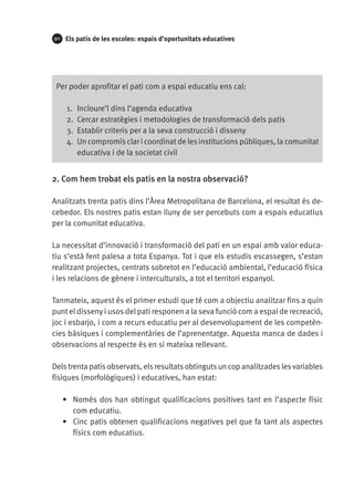 90

Els patis de les escoles: espais d’oportunitats educatives

Per poder aprofitar el pati com a espai educatiu ens cal:
1.	 Incloure’l dins l’agenda educativa
2.	 Cercar estratègies i metodologies de transformació dels patis
3.	 Establir criteris per a la seva construcció i disseny
4.	 Un compromís clar i coordinat de les institucions públiques, la comunitat
educativa i de la societat civil

2. Com hem trobat els patis en la nostra observació?
Analitzats trenta patis dins l’Àrea Metropolitana de Barcelona, el resultat és decebedor. Els nostres patis estan lluny de ser percebuts com a espais educatius
per la comunitat educativa.
La necessitat d’innovació i transformació del pati en un espai amb valor educatiu s’està fent palesa a tota Espanya. Tot i que els estudis escassegen, s’estan
realitzant projectes, centrats sobretot en l’educació ambiental, l’educació física
i les relacions de gènere i interculturals, a tot el territori espanyol.
Tanmateix, aquest és el primer estudi que té com a objectiu analitzar fins a quin
punt el disseny i usos del pati responen a la seva funció com a espai de recreació,
joc i esbarjo, i com a recurs educatiu per al desenvolupament de les competències bàsiques i complementàries de l’aprenentatge. Aquesta manca de dades i
observacions al respecte és en si mateixa rellevant.
Dels trenta patis observats, els resultats obtinguts un cop analitzades les variables
físiques (morfològiques) i educatives, han estat:
•	 Només dos han obtingut qualificacions positives tant en l’aspecte físic
com educatiu.
•	 Cinc patis obtenen qualificacions negatives pel que fa tant als aspectes
físics com educatius.

 
