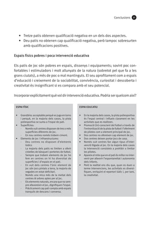 Conclusions

91

•	 Tretze patis obtenen qualificació negativa en un dels dos aspectes.
•	 Deu patis no obtenen cap qualificació negativa, però tampoc sobresurten
amb qualificacions positives.
Espais físics pobres i poca intervenció educativa
Els patis de joc són pobres en espais, dissenys i equipaments; sovint poc confortables i estimuladors i molt allunyats de la natura (sobretot pel que fa a les
grans ciutats), a més de poc o mal mantinguts. El seu aprofitament com a espais
d’educació i creixement de la sociabilitat, convivència, curiositat i descoberta i
creativitat és insignificant si es compara amb el seu potencial.
Incorporar explícitament què vol dir intervenció educativa. Podria ser quelcom així?
ESPAI FÍSIC

ESPAI EDUCATIU

•	

•	

•	

•	

Grandària: acceptable perquè es juga en torns
i perquè, en la majoria dels casos, la pista
poliesportiva se suma a l’espai de pati.
Superfícies:
·· Només vuit centres disposen de tres o més
superfícies diferents de joc.
·· En nou centres només trobem ciment.
Elements de joc i infraestructures:
·· Deu centres no disposen d’elements
lúdics
·· La majoria dels patis es limiten a oferir
cistelles de bàsquet i porteries de futbol.
·· Sempre que trobem elements de joc ho
fem en centres on hi ha diversitat de
superfícies i d’espais en el pati.
·· En vuit dels centres l’únic element de
joc són jocs pintats a terra, la majoria de
vegades en estat deficitari.
·· Només una mica més de la meitat dels
centres té arbres aptes per al joc.
·· Els elements naturals, encara que no sempre afavoreixin el joc, dignifiquen l’espai.
·· Pràcticament cap pati compta amb espais
tranquils de descans i conversa.

•	

•	
•	
•	

•	

•	

En la majoria dels casos, la pista poliesportiva
és l’espai central i influeix clarament en les
activitats que es realitzen.
Promoció (in)-conscient del futbol a través de
l’entronització de la pista de futbol i l’oferiment
de pilotes com a element principal de joc.
Dos centres no ofereixen cap element de joc.
Dos centres deixen portar jocs de casa.
Només vuit centres fan algun tipus d’intervenció lligada al joc. En la majoria dels casos
la intervenció consisteix a prohibir o limitar
les pilotes.
Apareix el mite que en el pati és millor no intervenir per afavorir l’espontaneïtat i autonomia
dels infants.
Però la realitat ens diu que, quan es duen a
terme intervencions, les activitats es diversifiquen, enriquint el repertori lúdic i, per tant,
la creativitat.

 
