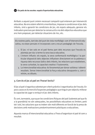 92

Els patis de les escoles: espais d’oportunitats educatives

Arribats a aquest punt creiem necessari compartir què entenem per intervenció
educativa. No ens estem referint a monitoritzar, imposar o condicionar el joc dels
infants, sinó a garantir les condicions de joc, els espais adequats, generar els
indicadors precisos per detectar la consecució o no dels objectius educatius que
ens hem proposat, per detectar situacions de risc, etc.
Els nostres patis, tant des del punt de vista morfològic com d’intervenció educativa, no estan pensats ni incorporats com a recurs pedagògic de l’escola.
1.	 El joc: ni tan sols en el pati forma part dels recursos que l’escola es
planteja per dur a terme la seva tasca educativa.
2.	 L’entorn influeix: els espais, la seva conformació morfològica i la particular disposició dels objectes influeixen directament en la pobresa o
riquesa dels recursos lúdics dels infants, les relacions que estableixen,
la seva curiositat, la capacitat creativa i l’autonomia.
3.	 La intencionalitat educativa: és fonamental per donar solidesa i obtenir
resultats. Sense intencionalitat la força educativa desapareix o, com a
mínim, es dilueix.

3. Com és el joc al pati en l’horari lectiu?
El joc al pati s’organitza sobretot per criteris pràctics i organitzatius de l’escola. En
pocs casos es fa menció d’aspectes pedagògics que tinguin per objectiu millorar
la capacitat de jugar o enriquir el joc dels infants.
És cert, tanmateix, que quan les condicions físiques del pati (sobretot pel que fa
a la grandària) no són adequades, les possibilitats educatives es limiten; però
tot i així, les solucions que es troben són molt diferents en funció de la presa de
decisions amb motivacions predominantment pràctiques o educatives.
Aquesta manca d’intencionalitat educativa a l’hora d’organitzar el pati té com a
resultat:

 