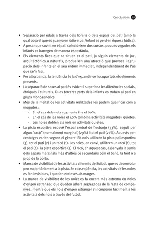 Conclusions

93

•	 Separació per edats a través dels horaris o dels espais del pati (amb la
qual cosa el que es guanya en ràtio espai/infant es perd en riquesa lúdica).
•	 A pesar que sovint en el pati coincideixen dos cursos, poques vegades els
infants es barregen de manera espontània.
•	 Els elements fixos que se situen en el pati, ja siguin elements de joc,
arquitectònics o naturals, produeixen una atracció que provoca l’agrupació dels infants en el seu entorn immediat, independentment de l’ús
que se’n faci.
•	 Per altra banda, la tendència és la d’expandir-se i ocupar tots els elements
presents.
•	 La separació de sexes al pati és evident i superior a les diferències socials,
ètniques i culturals. Dues terceres parts dels infants es troben al pati en
grups monogenèrics.
•	 Més de la meitat de les activitats realitzades les podem qualificar com a
mogudes:
·· En el cas dels nois augmenta fins el 60%.
·· En el cas de les noies el 40% combina activitats mogudes i quietes.
·· Les noies doblen als nois en activitats quietes.
•	 La pista esportiva esdevé l’espai central de l’esbarjo (33%), seguit per
algun “racó” (normalment marginal) (29%) i tot el pati (27%). Aquests percentatges varien segons el gènere. Els nois utilitzen la pista poliesportiva
(3), tot el pati (2) i un racó (1). Les noies, en canvi, utilitzen un racó (1), tot
el pati (2) i la pista esportiva (3). El racó, en aquest cas, assenyala la suma
dels espais marginals més d’altres de secundaris com el banc, la font o a
prop de la porta.
•	 Manca de visibilitat de les activitats diferents del futbol, que es desenvolupen majoritàriament a la pista. En conseqüència, les activitats de les noies
es fan invisibles, i queden excloses als marges.
•	 La manca de visibilitat de les noies es fa encara més extrema en noies
d’origen estranger, que queden alhora segregades de la resta de companyes; mentre que els nois d’origen estranger s’incorporen fàcilment a les
activitats dels nois a través del futbol.

 