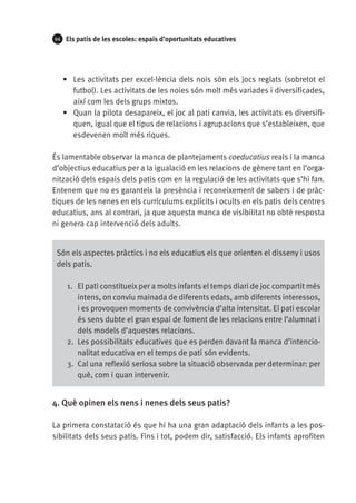 94

Els patis de les escoles: espais d’oportunitats educatives

•	 Les activitats per excel·lència dels nois són els jocs reglats (sobretot el
futbol). Les activitats de les noies són molt més variades i diversificades,
així com les dels grups mixtos.
•	 Quan la pilota desapareix, el joc al pati canvia, les activitats es diversifiquen, igual que el tipus de relacions i agrupacions que s’estableixen, que
esdevenen molt més riques.
És lamentable observar la manca de plantejaments coeducatius reals i la manca
d’objectius educatius per a la igualació en les relacions de gènere tant en l’organització dels espais dels patis com en la regulació de les activitats que s’hi fan.
Entenem que no es garanteix la presència i reconeixement de sabers i de pràctiques de les nenes en els currículums explícits i ocults en els patis dels centres
educatius, ans al contrari, ja que aquesta manca de visibilitat no obté resposta
ni genera cap intervenció dels adults.
Són els aspectes pràctics i no els educatius els que orienten el disseny i usos
dels patis.
1.	 El pati constitueix per a molts infants el temps diari de joc compartit més
intens, on conviu mainada de diferents edats, amb diferents interessos,
i es provoquen moments de convivència d’alta intensitat. El pati escolar
és sens dubte el gran espai de foment de les relacions entre l’alumnat i
dels models d’aquestes relacions.
2.	 Les possibilitats educatives que es perden davant la manca d’intencionalitat educativa en el temps de pati són evidents.
3.	 Cal una reflexió seriosa sobre la situació observada per determinar: per
què, com i quan intervenir.

4. Què opinen els nens i nenes dels seus patis?
La primera constatació és que hi ha una gran adaptació dels infants a les possibilitats dels seus patis. Fins i tot, podem dir, satisfacció. Els infants aprofiten

 