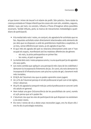 Conclusions

95

el que tenen i miren de treure’n el màxim de profit. Són pràctics. Sens dubte la
creença arrelada en l’etapa infantil que les coses són com són, estables, segures,
sòlides i que, per tant, no canvien, influeix a l’hora d’imaginar altres possibles
escenaris. També influeix, però, la manca de mecanismes metodològics quotidians de participació.
•	 A la meitat dels nois i noies, en conjunt, els agradaria fer activitats que no
fan. Aquestes activitats estan directament relacionades amb elements de
joc dels que no disposen o amb les prohibicions implícites o explícites. A
un terç, sense diferència per sexes, ja els agrada el que fan.
•	 El que més els agrada del pati es relaciona directament amb com n’ han
ocupat els espais, manifestant així les mateixes diferències de gènere:
·· els nois, la pista poliesportiva en primer lloc
·· les noies, el pati en general
•	 La meitat dels nois i noies proposa canvis, i a una quarta part ja els agraden
els seus patis.
•	 Les noies sembla que apliquin una percepció més clara de les viabilitats i
demanen la incorporació d’elements de joc. En canvi, els nois demanen la
incorporació d’infraestructures com piscina o pista de gel, clarament molt
més inviables.
•	 El 85% de l’alumnat creu que es poden aprendre coses jugant.
•	 Un 72% de l’alumnat percep el rol del professorat al pati com el de vigilar,
mirar i observar.
•	 Al 50% els agradaria compartir més joc amb el professorat en concret i amb
els adults en general.
•	 Hem trobat una gran (in)consciència de les possibilitats de canvi, només
el 24% pensa que se’n poden fer.
•	 L’alumnat creu que les vies de participació de què disposen no existeixen
o no estan clares.
•	 Els nens i nenes de sis a dotze anys necessiten jugar, ens ho diuen ells i
ens ho diu la psicologia evolutiva.

 