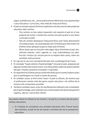 Conclusions

•	

•	
•	

•	
•	

•	

97

seguir, prohibicions, etc., sense pràcticament referències a les oportunitats
i usos educatius i curriculars, més enllà de l’educació física.
El pati no sempre apareix de forma explícita en els documents dels projectes
educatius dels centres:
·· Tres centres no han sabut respondre com apareix el pati en el seu
projecte de centre. I només tres centres vinculen quatre o cinc àrees
curriculars al pati.
·· Tots els centres destaquen l’educació física com l’àrea directament
vinculada al pati, i és assenyalada com l’activitat que més limita l’ús
d’altres àrees (perquè ocupa la major part d’hores).
·· Altres àrees que es vinculen amb algun tipus d’activitat al pati són:
ciències naturals –hort i agenda 21– (14), matemàtiques (7), plàstica (6) i música (2), encara que en la majoria dels casos, solen ser
activitats molt puntuals.
En cap cas es veu una concepció del pati com a prolongació de l’aula.
El concepte “espai exterior d’aprenentatge” vinculat al pati, proposat per
algunes escoles del nostre entorn, ens dóna pistes sobre les potencialitats
del pati i resulta clarament innovador i inspirador.
En experiències d’altres països (molt més freds que el nostre) trobem aules
que es perllonguen en el pati a través de porxos.
En ambdós casos, el límit entre l’aula i el pati es dilueix, de manera que
el professorat compta amb dos grans espais educatius i els utilitza de la
manera més enriquidora possible.
També en ambdós casos, el joc és manifestament rellevant com a metodologia d’aprenentatge, però sobretot com a estimulador del desenvolupament
cognitiu, afectiu i social dels infants.

No podem obviar la influència de l’entorn, i el pati és un entorn ple de possibilitats educatives.
1.	 Si l’esbarjo és considerat una activitat educativa dins l’horari lectiu
dels alumnes, el pati ha de ser tractat i concebut des de la perspectiva
educativa.

 