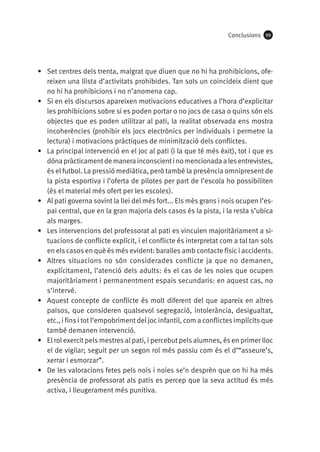 Conclusions

99

•	 Set centres dels trenta, malgrat que diuen que no hi ha prohibicions, ofereixen una llista d’activitats prohibides. Tan sols un coincideix dient que
no hi ha prohibicions i no n’anomena cap.
•	 Si en els discursos apareixen motivacions educatives a l’hora d’explicitar
les prohibicions sobre si es poden portar o no jocs de casa o quins són els
objectes que es poden utilitzar al pati, la realitat observada ens mostra
incoherències (prohibir els jocs electrònics per individuals i permetre la
lectura) i motivacions pràctiques de minimització dels conflictes.
•	 La principal intervenció en el joc al pati (i la que té més èxit), tot i que es
dóna pràcticament de manera inconscient i no mencionada a les entrevistes,
és el futbol. La pressió mediàtica, però també la presència omnipresent de
la pista esportiva i l’oferta de pilotes per part de l’escola ho possibiliten
(és el material més ofert per les escoles).
•	 Al pati governa sovint la llei del més fort... Els més grans i nois ocupen l’espai central, que en la gran majoria dels casos és la pista, i la resta s’ubica
als marges.
•	 Les intervencions del professorat al pati es vinculen majoritàriament a situacions de conflicte explícit, i el conflicte és interpretat com a tal tan sols
en els casos en què és més evident: baralles amb contacte físic i accidents.
•	 Altres situacions no són considerades conflicte ja que no demanen,
explícitament, l’atenció dels adults: és el cas de les noies que ocupen
majoritàriament i permanentment espais secundaris: en aquest cas, no
s’intervé.
•	 Aquest concepte de conflicte és molt diferent del que apareix en altres
països, que consideren qualsevol segregació, intolerància, desigualtat,
etc., i fins i tot l’empobriment del joc infantil, com a conflictes implícits que
també demanen intervenció.
•	 El rol exercit pels mestres al pati, i percebut pels alumnes, és en primer lloc
el de vigilar; seguit per un segon rol més passiu com és el d’“asseure’s,
xerrar i esmorzar”.
•	 De les valoracions fetes pels nois i noies se’n desprèn que on hi ha més
presència de professorat als patis es percep que la seva actitud és més
activa, i lleugerament més punitiva.

 