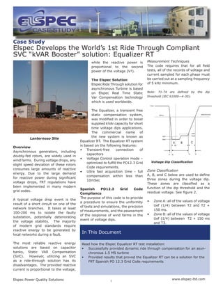 Elspec Power Quality Solutions	 www.elspec-ltd.com
1
In This Document
while the reactive power is
proportional to the second
power of the voltage (V²).
The Elspec Solution
Elspec Ride Through solution for
asynchronous Turbine is based
on Elspec Real Time Static
Var Compensation technology
which is used worldwide.
The Equalizer, a transient free
static compensation system,
was modified in order to boost
supplied kVAr capacity for short
time voltage dips applications.
The commercial name of
the new system is known as
Equalizer RT. The Equalizer RT system
is based on the following features:
•	 Transient-free connection of
capacitors
•	 Voltage Control operation mode –
optimized to fulfill the PO12.3 Grid
Code requirements.
•	 Ultra fast acquisition time - full
compensation within less than
10mSec
Spanish PO12.3 Grid Code
Compliance
The purpose of this code is to provide
a procedure to ensure the uniformity
of tests and simulations, the precision
of measurements, and the assessment
of the response of wind farms in the
event of voltage dips.
Case Study
Elspec Develops the World’s 1st Ride Through Compliant
SVC “kVAR Booster” solution: Equalizer RT
Lanternoso Site
Overview
Asynchronous generators, including
doubly-fed rotors, are widely used in
wind farms. During voltage drops, any
slight speed deviation of these rotors
consumes large amounts of reactive
energy. Due to the large demand
for reactive power during significant
voltage drops, FRT regulations have
been implemented in many modern
grid codes.
A typical voltage drop event is the
result of a short circuit on one of the
network branches. It takes at least
100-200 ms to isolate the faulty
substation, potentially deteriorating
the voltage stability. The majority
of modern grid standards require
reactive energy to be generated by
local networks during a fault.
The most reliable reactive energy
solutions are based on capacitor
banks, Static VAR Compensation
(SVC).  However, utilizing an SVC
as a ride-through solution has its
disadvantages.  The provided reactive
current is proportional to the voltage,
Measurement Techniques
The code requires that for all field
tests, all of the records of voltage and
current sampled for each phase must
be carried out at a sampling frequency
of 5 kHz minimum.
Note: T1-T4 are defined by the dip
threshold (IEC 61000—4-30).
Zone Classification
A, B, and C below are used to define
three zones during the voltage dip.
These zones are classified as a
function of the dip threshold and the
residual voltage. See figure 2.
•	 Zone A: all of the values of voltage
Uef (1/4) between T2 and T2 +
150 ms.
•	 Zone B: all of the values of voltage
Uef (1/4) between T2 + 150 ms
and T3.
Voltage Dip Classification
Read how the Elspec Equalizer RT test installation:
•	 Successfully provided dynamic ride through compensation for an asyn-
chronous 1.5 MS turbine
•	 Provided results that proved the Equalizer RT can be a solution for the
FRT Spanish PO 12.3 Grid Code requirements
 