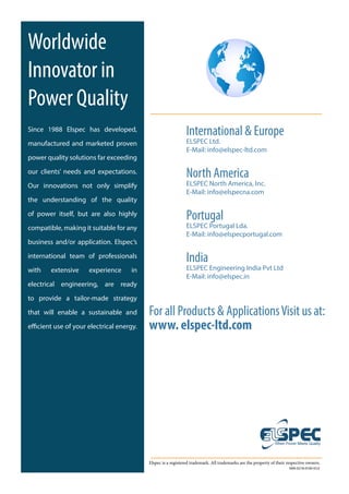 For all Products & ApplicationsVisit us at:
www. elspec-ltd.com
Elspec is a registered trademark. All trademarks are the property of their respective owners.
SMX-0218-0100-V2.0
Worldwide
Innovator in
Power Quality
Since 1988 Elspec has developed,
manufactured and marketed proven
power quality solutions far exceeding
our clients’ needs and expectations.
Our innovations not only simplify
the understanding of the quality
of power itself, but are also highly
compatible, making it suitable for any
business and/or application. Elspec’s
international team of professionals
with extensive experience in
electrical engineering, are ready
to provide a tailor-made strategy
that will enable a sustainable and
efficient use of your electrical energy.
International & Europe
ELSPEC Ltd.
E-Mail: info@elspec-ltd.com
North America
ELSPEC North America, Inc.
E-Mail: info@elspecna.com
Portugal
ELSPEC Portugal Lda.
E-Mail: info@elspecportugal.com
India
ELSPEC Engineering India Pvt Ltd
E-Mail: info@elspec.in
 