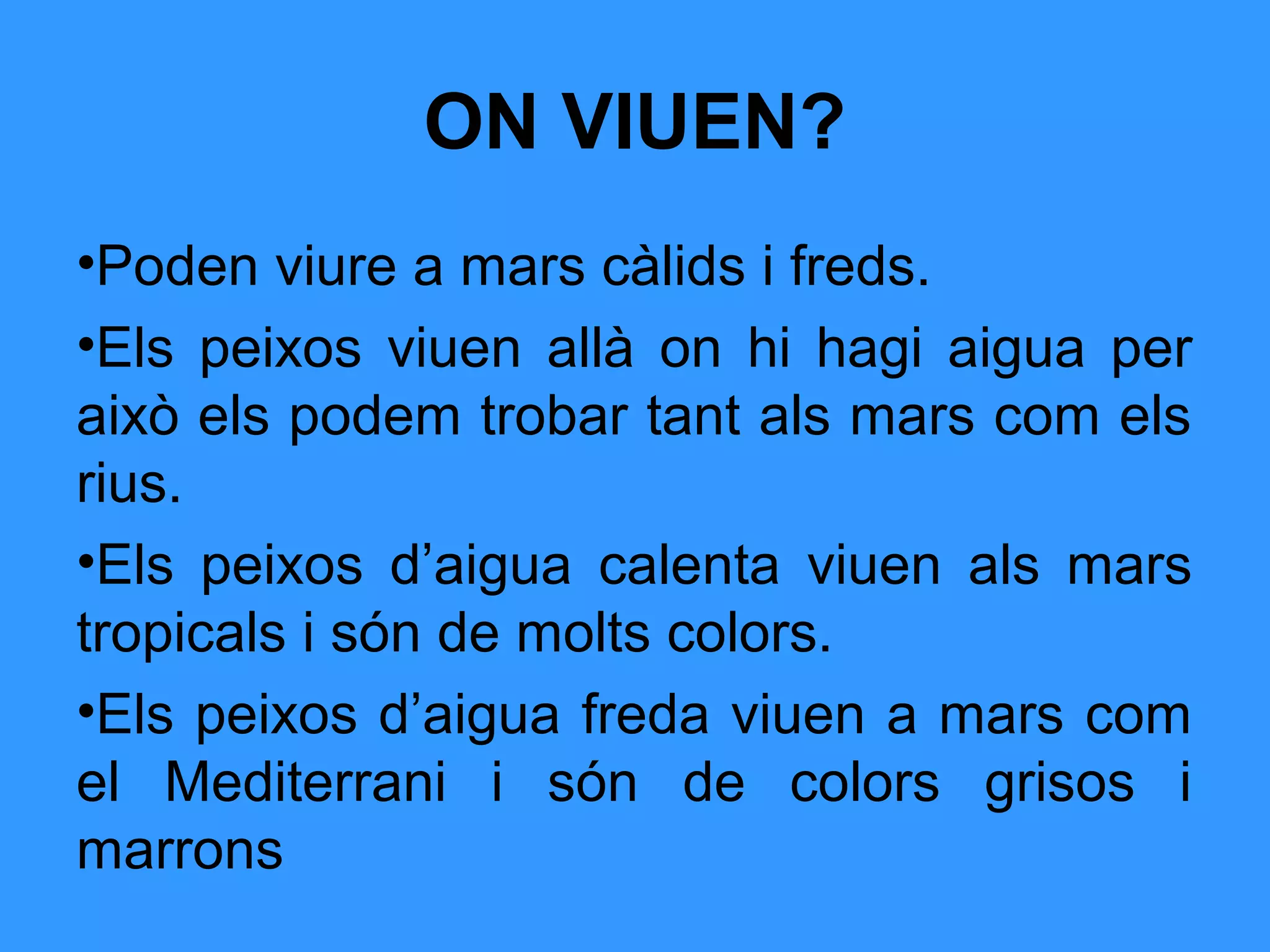 ON VIUEN?
•Poden viure a mars càlids i freds.
•Els peixos viuen allà on hi hagi aigua per
això els podem trobar tant als mars com els
rius.
•Els peixos d’aigua calenta viuen als mars
tropicals i són de molts colors.
•Els peixos d’aigua freda viuen a mars com
el Mediterrani i són de colors grisos i
marrons
 