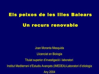 Els peixos de les Illes Balears
Un recurs renovable
Joan Moranta Mesquida
Llicenciat en Biologia
Titulat superior d’investigació i laboratori
Institut Mediterrani d’Estudis Avançats (IMEDEA)-Laboratori d’ictiologia
Any 2004
 
