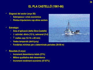 EL PLA CASTELLÓ (1961-66)EL PLA CASTELLÓ (1961-66)
 Diagnosi del sector (anys 50):Diagnosi del sector (anys 50):
 Sobrepesca i crisis econòmicaSobrepesca i crisis econòmica
 Pèrdua tripulacions cap altres sectorsPèrdua tripulacions cap altres sectors
 Estratègia:Estratègia:
 Àrea d’aplicació (delta Ebre-Castelló)Àrea d’aplicació (delta Ebre-Castelló)
 ↓↓ activitat: diària (12 h), setmanal (5 d)activitat: diària (12 h), setmanal (5 d)
 ↑↑ malles cop (12-14malles cop (12-14→→20 mm)20 mm)
 Vedes temporals (abril-juny)Vedes temporals (abril-juny)
 Fondàries mínimes per a determinats períodes (30-50 m)Fondàries mínimes per a determinats períodes (30-50 m)
 Resultats (5 anys):Resultats (5 anys):
 Increment desembarcs totals (21%)Increment desembarcs totals (21%)
 Millora qualitativa dels desembarcsMillora qualitativa dels desembarcs
 Increment rendiment econòmic (47-67%)Increment rendiment econòmic (47-67%)
36
 