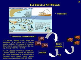 ELS ESCULLS ARTIFICIALSELS ESCULLS ARTIFICIALS
 Protecció !!!Protecció !!!
BarreraBarrera
d’escullsd’esculls
LARVESLARVES
????
 Producció o sobreexplotació??Producció o sobreexplotació??
1.- O. Reñones, J. Moranta, J. Coll, I. Moreno. Fish
assemblages of an artificial reef in Posidonia
oceanica (L.) Delile, 1813 meadow off the souther
Balearic Islands (western Mediterranean). Bol. Inst.
Esp. Oceanogr 1998, 14 (1 y 2): 57-68
2.-J. Coll, J. Moranta, O. Reñones, A. García-Rubies,
I. Moreno. Influence of substrate and deployment
time on fish assemblages on an artificial reef at
Formentera Island (Balearic Islands, western
Mediterranean). Hydrobiologia (1998) 385: 139-152
38
 