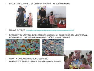 •   ESCOLTANT EL PARE D’EN GERARD, AFICIONAT AL SUBMARINISME




•   MIRANT EL VÍDEO http://www.rtve.es/alacarta/videos/bubbles/bubbles-maldivas/653521/

•   DECORANT EL VESTÍBUL DE P5 AMB DOS MURALS: UN AMB PEIXOS DEL MEDITERRANI,
    AIGUA FREDA, I L’ALTRE AMB PEIXOS DEL TRÒPIC, AIGUA CALENTA.




•   ANANT A L’AQUARIUM DE BCN D’ESCURSIÓ
•   FENT PEIXOS AMB VOLUM QUE ENCARA NO HEM ACABAT.
 