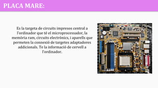 PLACA MARE:
Es la targeta de circuits impresos central a
l’ordinador que té el microprocessador, la
memòria ram, circuits electrònics, i aparells que
permeten la connexió de targetes adaptadores
addicionals. Te la informació de cervell a
l’ordinador.
 