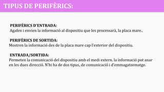 TIPUS DE PERIFÈRICS:
PERIFÈRICS D’ENTRADA:
Agafen i envien la informació al dispositiu que les processarà, la placa mare..
PERIFÈRICS DE SORTIDA:
Mostren la informació des de la placa mare cap l’exterior del dispositiu.
ENTRADA/SORTIDA:
Permeten la comunicació del dispositiu amb el medi extern. la informació pot anar
en les dues direcció. N’hi ha de dos tipus, de comunicació i d’emmagatzematge.
 