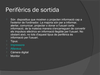 Perifèrics de sortida
   Són dispositius que mostren o projecten informació cap a
    l'exterior de l'ordinador. La majoria són per a informar,
    alertar, comunicar, projectar o donar a l'usuari certa
    informació, de la mateixa manera s'encarreguen de convertir
    els impulsos elèctrics en informació llegible per l'usuari. No
    obstant això, no tots d'aquest tipus de perifèrics és
    informació per l'usuari.
   Tipus:
   Impressora
   Altaveus
   Càmera digital
   Monitor
 
