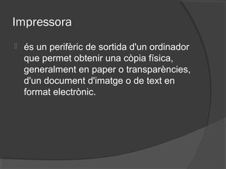 Impressora
   és un perifèric de sortida d'un ordinador
    que permet obtenir una còpia física,
    generalment en paper o transparències,
    d'un document d'imatge o de text en
    format electrònic.
 