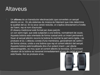 Altaveus
   Un altaveu és un transductor electroacústic que converteix un senyal
    elèctric en so . En els sistemes de música és l'element que més determina
    la qualitat del so. En la seva versió reduïda, on s'aplica directament a l'orella
    de l'oient, rep el nom d'auricular.
    El disseny tradicional està format per dues paii¡rts:
    un con semi-rígid, que està subjectat a una bobina, normalment de coure.
    Aquesta bobina esta orientada de forma coaixal amb un imant permanent.
    Quan el senyal elèctric recorre la bobina fa oscil·lar la part semi-rígida, i es
    produeix el so. L'altaveu consta d'una membrana, generalment de cartró i
    de forma cònica, unida a una bobina que rep el corrent elèctrci del senyal.
    Aquesta bobina està localitzada dins d'un potent imant i, per efecte
    electromagnètic, es mou quan el corrent elèctric la travessa. El moviment
    vibratori de la bobina es transmet immediatament al con de cartró al qual
    està fixada. Així es produeix el so.
 