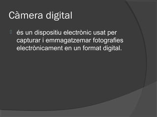 Càmera digital
   és un dispositiu electrònic usat per
    capturar i emmagatzemar fotografies
    electrònicament en un format digital.
 