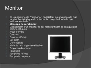 Monitor
   és un perifèric de l'ordinador, consistent en una pantalla que
    mostra l'activitat que du a terme la computadora a la que
    està connectada.
   Mesures de rendiment
   El rendiment d'un monitor se sol mesurar fixant-se en aquestes
    característiques:
   Angle de visió
   Contrast
   Consum elèctric.
   Dot pitch
   Lluminositat
   Mida de la imatge visualitzable
   Proporció d'aspecte
   Resolució
   Temps de refresc
   Temps de resposta
 