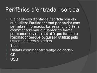 Perifèrics d’entrada i sortida
   Els perifèrics d'entrada / sortida són els
    que utilitza l'ordinador tant per enviar com
    per rebre informació. La seva funció és la
    d'emmagatzemar o guardar de forma
    permanent o virtual tot allò que fem amb
    l'ordinador perquè pugui ser utilitzat pels
    usuaris o altres sistemes.
   Tipus:
   Unitats d’emmagatzematge de dades
   CD
   USB
 