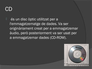 CD
    és un disc òptic utilitzat per a
    l'emmagatzematge de dades. Va ser
    originàriament creat per a emmagatzemar
    àudio, però posteriorment va ser usat per
    a emmagatzemar dades (CD-ROM).
 