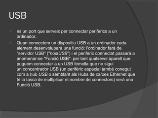 USB
   és un port que serveix per connectar perifèrics a un
    ordinador.
   Quan connectem un dispositiu USB a un ordinador cada
    element desenvoluparà una funció: l'ordinador farà de
    "servidor USB" ("hostUSB") i el perifèric connectat passarà a
    anomenar-se "Funció USB": per tant qualsevol aparell que
    puguem connectar a un USB femella que no sigui
    un concentrador USB (un perifèric especial també conegut
    com a hub USB o semblant als Hubs de xarxes Ethernet que
    té la tasca de multiplicar el nombre de connectors) serà una
    Funció USB.
 