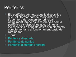 Perifèrics
   Els perifèrics són tots aquells dispositius
    que, tot i formar part de l'ordinador, es
    troben fora del contenidor principal.
    Actualment també es fa referència com a
    perifèrics els dispositius que, tot i estar
    inclosos dins d'aquesta caixa són elements
    complementaris al funcionament bàsic de
    l'ordinador.
   Tipus:
   Perifèrics d’entrada
   Perifèrics de sortida
   Perifèrics d’entrada i sortida
 