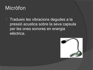 Micròfon
   Tradueix les vibracions degudes a la
    pressió acustica sobre la seva capsula
    per les ones sonores en energia
    elèctrica.
 