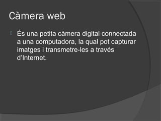 Càmera web
   És una petita càmera digital connectada
    a una computadora, la qual pot capturar
    imatges i transmetre-les a través
    d’Internet.
 