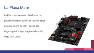 La Placa Mare
La Placa base és una plataforma on
podem observar que hi ha tots els tipus
de connexions de ram , busos per
targeta gràfica i per targetes de audio,
USB, VGA… ETC.
 