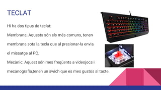 TECLAT
Hi ha dos tipus de teclat:
Membrana: Aquests són els més comuns, tenen
membrana sota la tecla que al presionar-la envia
el missatge al PC.
Mecànic: Aquest són mes freqüents a videojocs i
mecanografia,tenen un swich que es mes gustos al tacte.
 