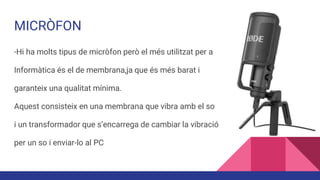 MICRÒFON
-Hi ha molts tipus de micròfon però el més utilitzat per a
Informàtica és el de membrana,ja que és més barat i
garanteix una qualitat mínima.
Aquest consisteix en una membrana que vibra amb el so
i un transformador que s’encarrega de cambiar la vibració
per un so i enviar-lo al PC
 