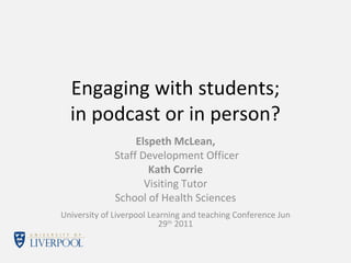 Engaging with students; in podcast or in person? Elspeth McLean, Staff Development Officer Kath Corrie Visiting Tutor School of Health Sciences University of Liverpool Learning and teaching Conference Jun 29 th  2011 