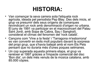 HISTORIA: Van començar la seva carrera sota l'etiqueta rock agrícola, ideada pel periodista Pep Blay. Des dels inicis, el grup va presumir dels seus orígens de comarques reivindicant un rock amb denominació d'origen no urbana. El juny de 1991 va participar en el macroconcert del Palau Sant Jordi, amb Sopa de Cabra, Sau i Sangtraït, considerat el clímax del fenomen del 'rock català'.  Cançons com 'Vine a la festa' i 'Tarragona m'esborrona' es van convertir en èxits molt populars davant la sorpresa del propi grup, que s'havia batejat amb el nom Els Pets pensant que no duraria més d'unes poques setmanes.  Un cop superada aquesta primera etapa, el grup va renéixer el 1997 gràcies a l'impacte comercial del disc 'Bon dia', un dels més venuts de la música catalana, amb 85.000 còpies.  